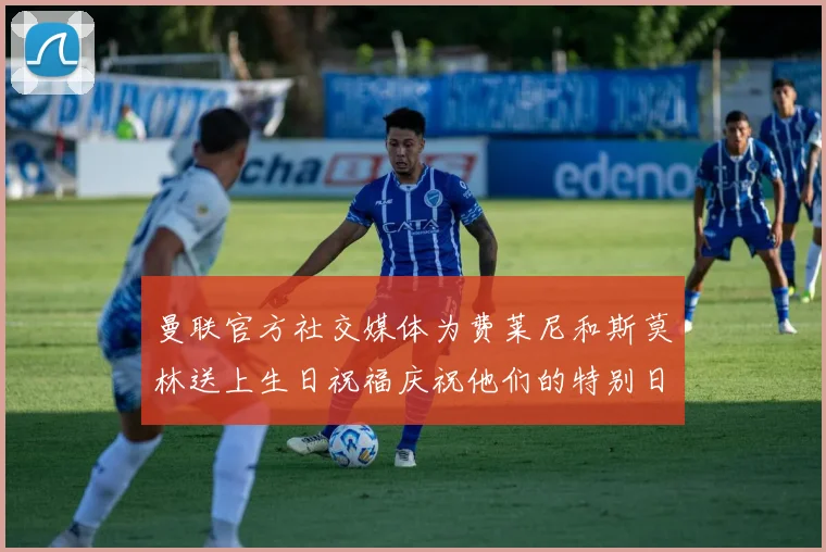 曼联官方社交媒体为费莱尼和斯莫林送上生日祝福庆祝他们的特别日子