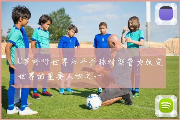 C罗呼吁世界和平并称特朗普为改变世界的重要人物之一