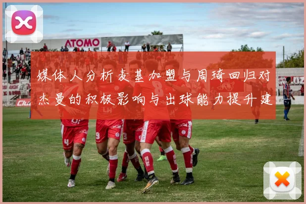 媒体人分析麦基加盟与周琦回归对杰曼的积极影响与出球能力提升建议