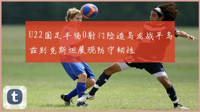 U22国足半场0射门险造乌龙战平乌兹别克斯坦展现防守韧性