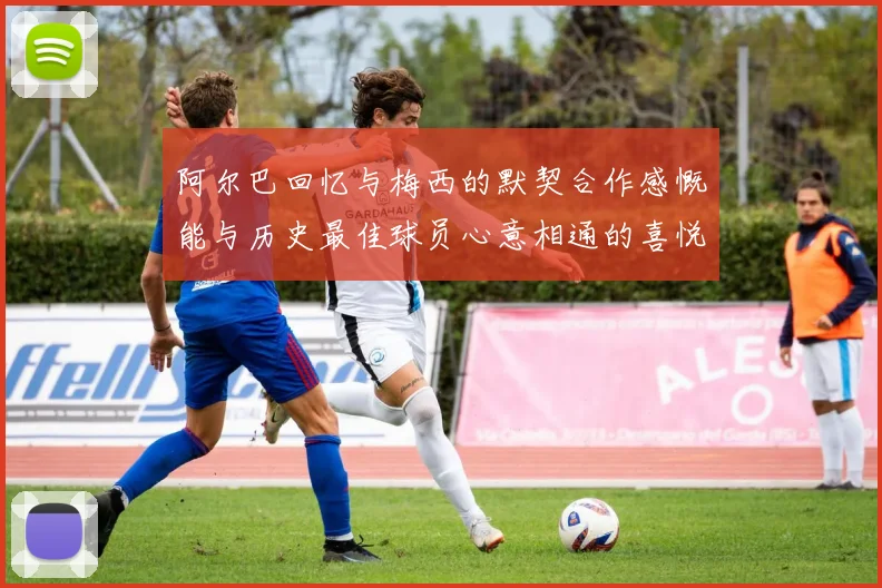 阿尔巴回忆与梅西的默契合作感慨能与历史最佳球员心意相通的喜悦