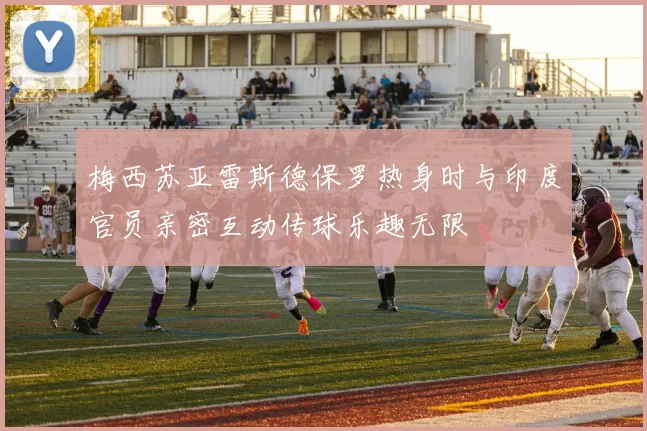 梅西苏亚雷斯德保罗热身时与印度官员亲密互动传球乐趣无限