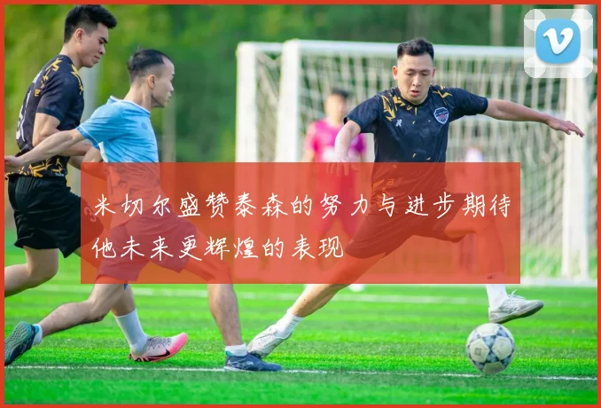 米切尔盛赞泰森的努力与进步期待他未来更辉煌的表现