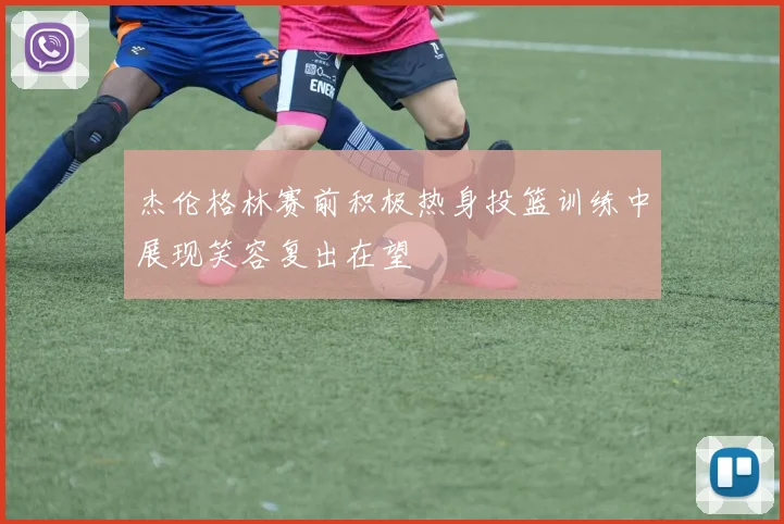 杰伦格林赛前积极热身投篮训练中展现笑容复出在望