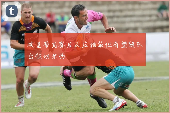 埃基蒂克赛后反应抽筋但有望随队出征切尔西