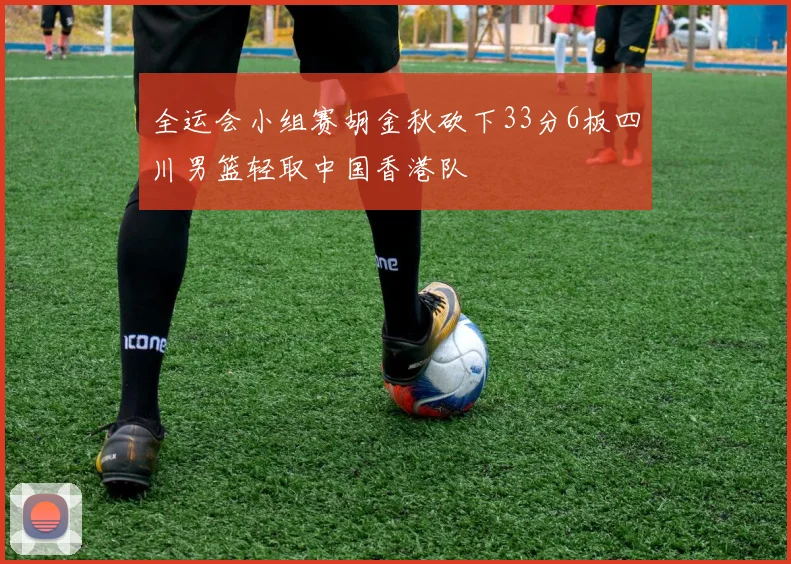 全运会小组赛胡金秋砍下33分6板四川男篮轻取中国香港队