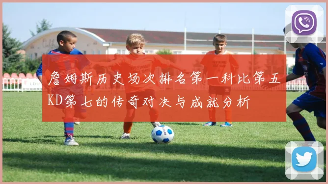 詹姆斯历史场次排名第一科比第五KD第七的传奇对决与成就分析