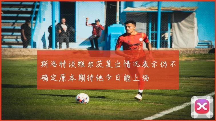 斯洛特谈维尔茨复出情况表示仍不确定原本期待他今日能上场