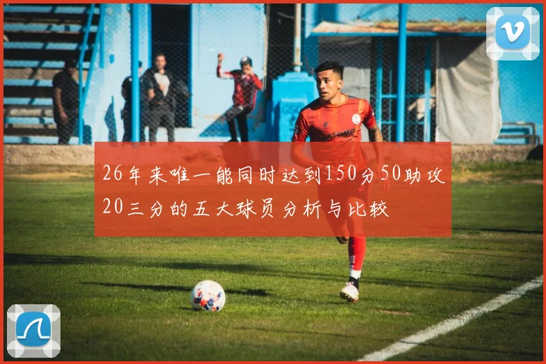 26年来唯一能同时达到150分50助攻20三分的五大球员分析与比较