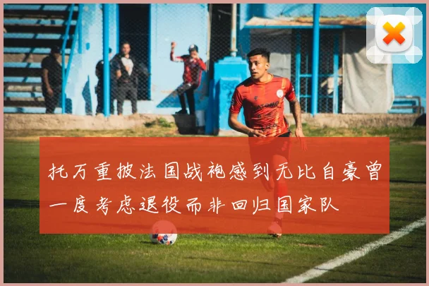 托万重披法国战袍感到无比自豪曾一度考虑退役而非回归国家队