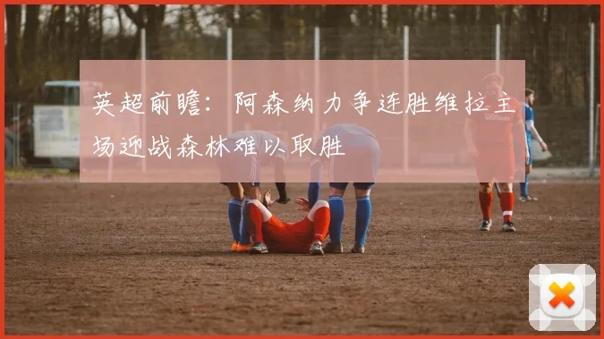 英超前瞻：阿森纳力争连胜维拉主场迎战森林难以取胜
