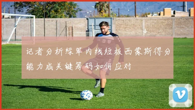 记者分析绿军内线短板西蒙斯得分能力成关键筹码如何应对