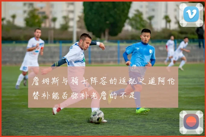 詹姆斯与骑士阵容的适配之道阿伦替补能否弥补老詹的不足