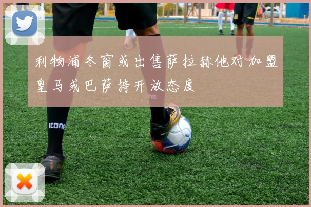 利物浦冬窗或出售萨拉赫他对加盟皇马或巴萨持开放态度