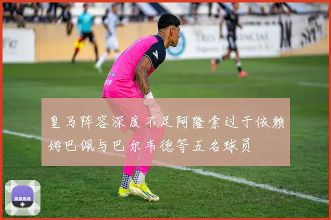 皇马阵容深度不足阿隆索过于依赖姆巴佩与巴尔韦德等五名球员
