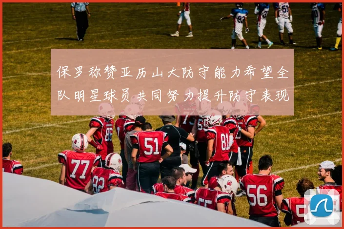 保罗称赞亚历山大防守能力希望全队明星球员共同努力提升防守表现