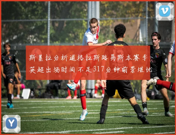 斯基拉分析道格拉斯路易斯本赛季英超出场时间不足317分钟前景堪忧