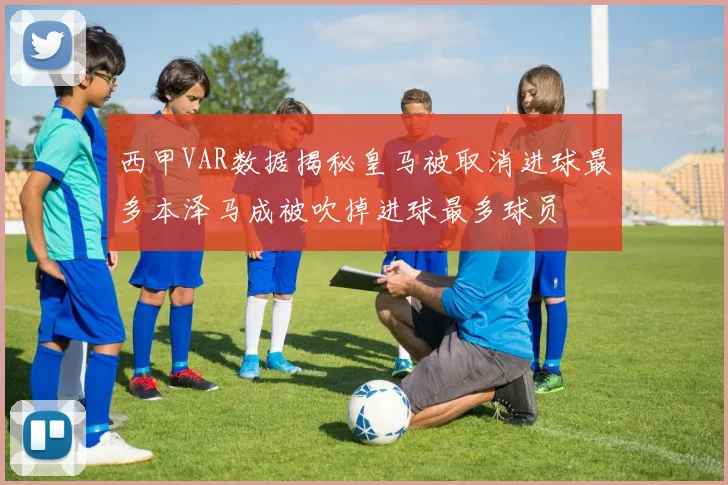西甲VAR数据揭秘皇马被取消进球最多本泽马成被吹掉进球最多球员