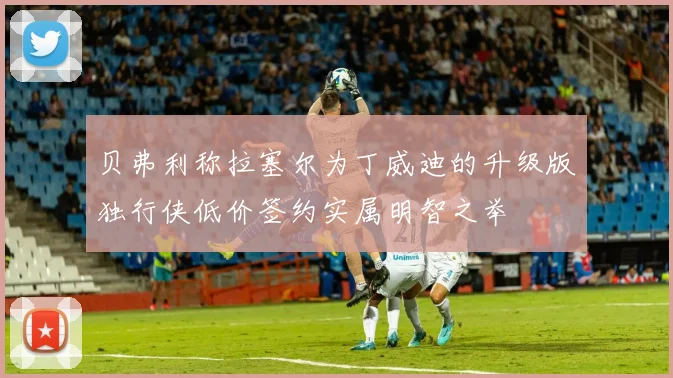 贝弗利称拉塞尔为丁威迪的升级版独行侠低价签约实属明智之举