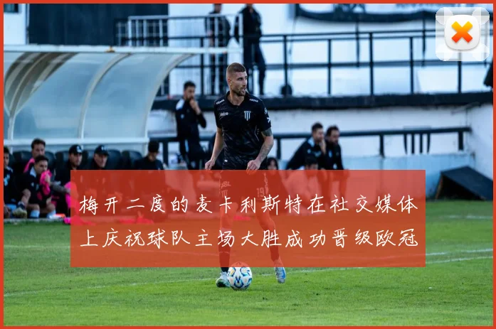 梅开二度的麦卡利斯特在社交媒体上庆祝球队主场大胜成功晋级欧冠16强