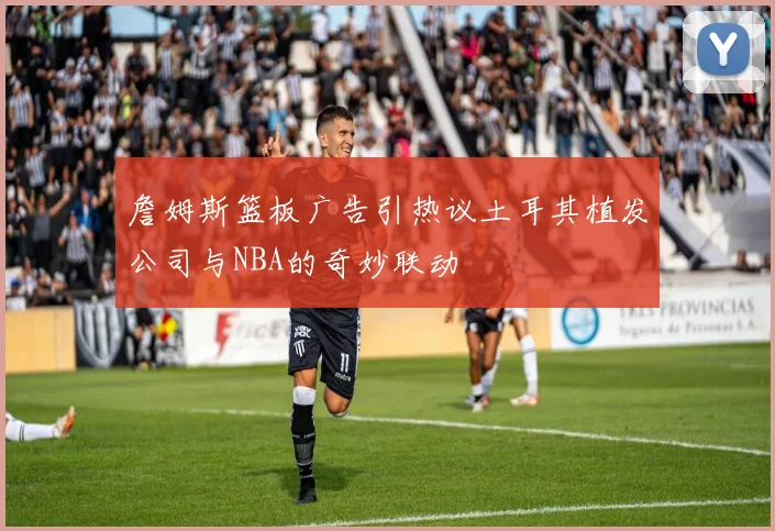 詹姆斯篮板广告引热议土耳其植发公司与NBA的奇妙联动
