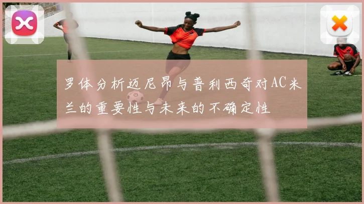 罗体分析迈尼昂与普利西奇对AC米兰的重要性与未来的不确定性