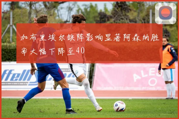 加布里埃尔缺阵影响显著阿森纳胜率大幅下降至40