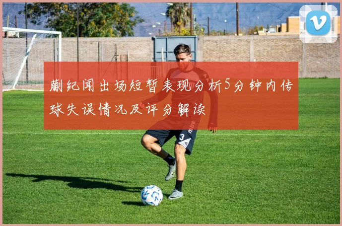 蒯纪闻出场短暂表现分析5分钟内传球失误情况及评分解读