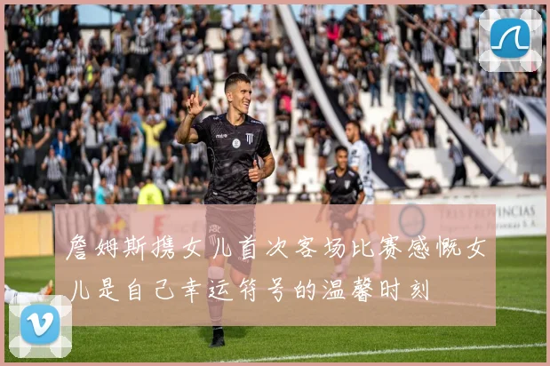 詹姆斯携女儿首次客场比赛感慨女儿是自己幸运符号的温馨时刻
