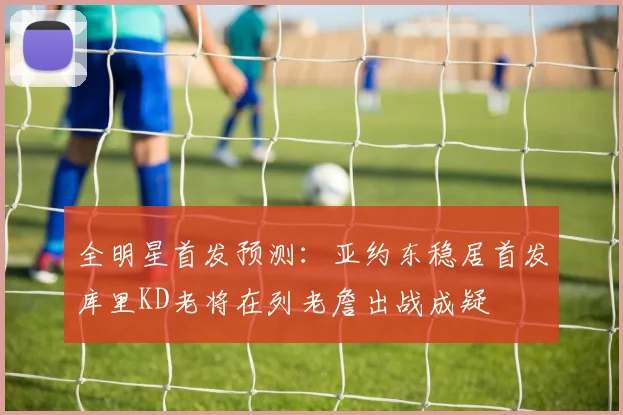 全明星首发预测：亚约东稳居首发库里KD老将在列老詹出战成疑