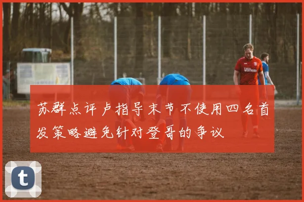 苏群点评卢指导末节不使用四名首发策略避免针对登哥的争议