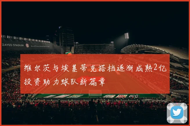 维尔茨与埃基蒂克搭档逐渐成熟2亿投资助力球队新篇章