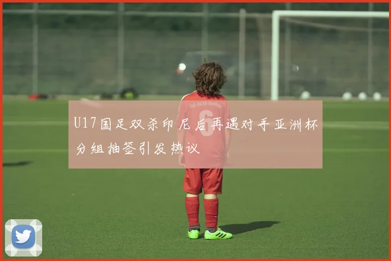 U17国足双杀印尼后再遇对手亚洲杯分组抽签引发热议