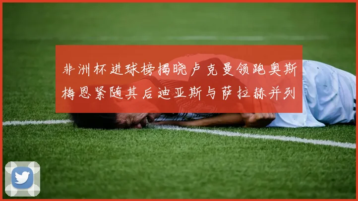 非洲杯进球榜揭晓卢克曼领跑奥斯梅恩紧随其后迪亚斯与萨拉赫并列第三
